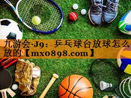 九游会·J9：乒乓球台放球怎么放的