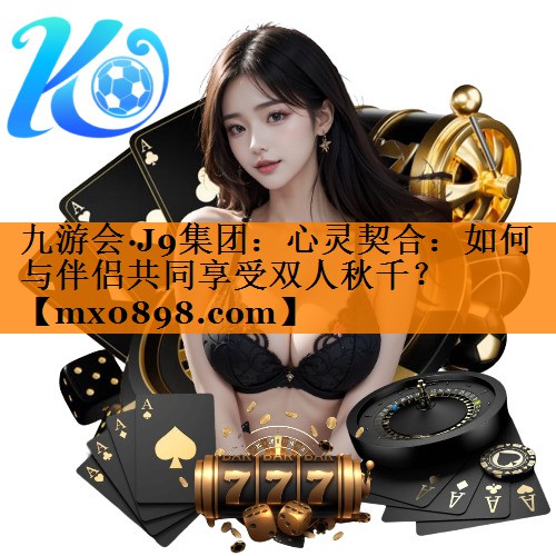 九游会·J9集团：心灵契合：如何与伴侣共同享受双人秋千？