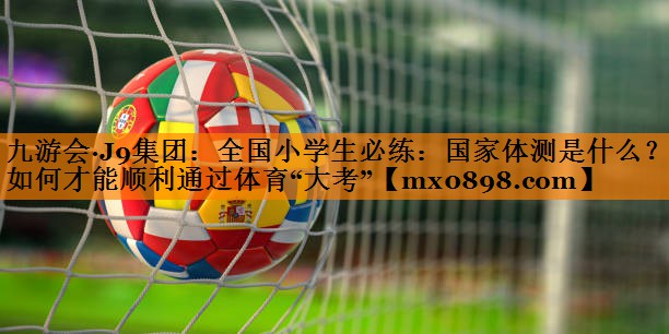 九游会·J9集团：全国小学生必练：国家体测是什么？如何才能顺利通过体育“大考”