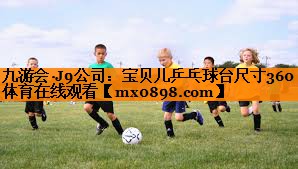 九游会·J9公司：宝贝儿乒乓球台尺寸360体育在线观看