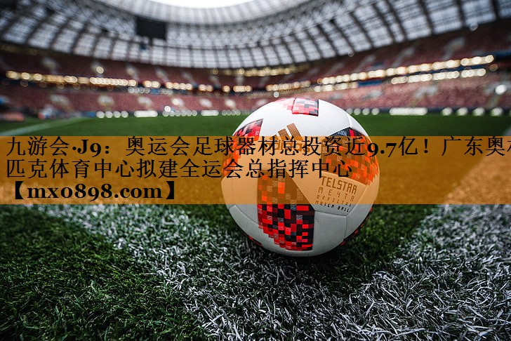 九游会·J9：奥运会足球器材总投资近9.7亿！广东奥林匹克体育中心拟建全运会总指挥中心