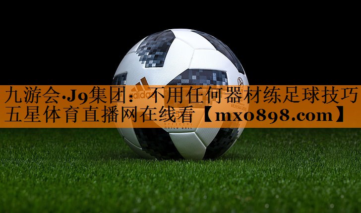 九游会·J9集团：不用任何器材练足球技巧五星体育直播网在线看