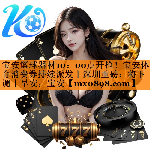 宝安篮球器材10：00点开抢！宝安体育消费券持续派发丨深圳重磅：将下调丨早安，宝安