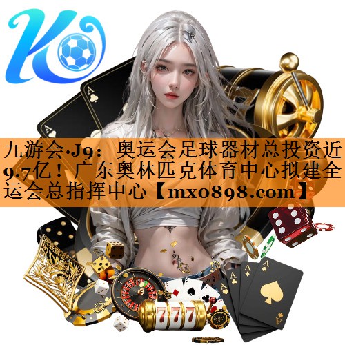 九游会·J9：奥运会足球器材总投资近9.7亿！广东奥林匹克体育中心拟建全运会总指挥中心
