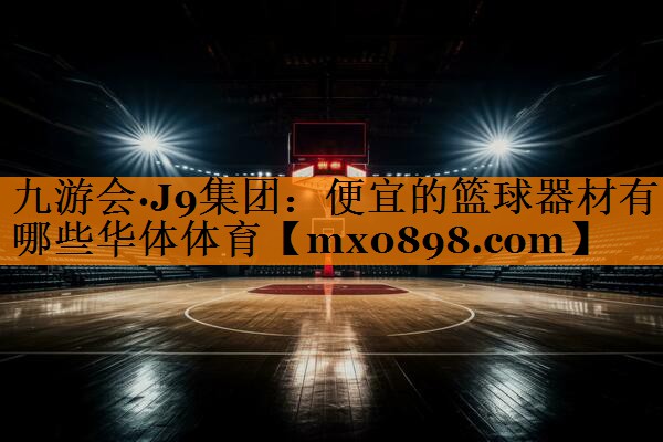 九游会·J9集团：便宜的篮球器材有哪些华体体育